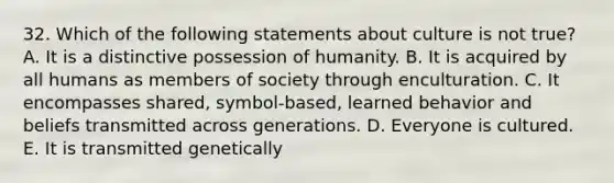 32. Which of the following statements about culture is not true? A. It is a distinctive possession of humanity. B. It is acquired by all humans as members of society through enculturation. C. It encompasses shared, symbol-based, learned behavior and beliefs transmitted across generations. D. Everyone is cultured. E. It is transmitted genetically