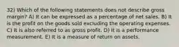 32) Which of the following statements does not describe gross margin? A) It can be expressed as a percentage of net sales. B) It is the profit on the goods sold excluding the operating expenses. C) It is also referred to as gross profit. D) It is a performance measurement. E) It is a measure of return on assets.