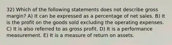 32) Which of the following statements does not describe gross margin? A) It can be expressed as a percentage of net sales. B) It is the profit on the goods sold excluding the operating expenses. C) It is also referred to as gross profit. D) It is a performance measurement. E) It is a measure of return on assets.