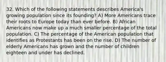 32. Which of the following statements describes America's growing population since its founding? A) More Americans trace their roots to Europe today than ever before. B) African Americans now make up a much smaller percentage of the total population. C) The percentage of the American population that identifies as Protestants has been on the rise. D) The number of elderly Americans has grown and the number of children eighteen and under has declined.