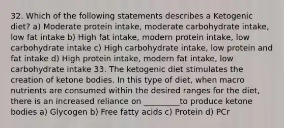 32. Which of the following statements describes a Ketogenic diet? a) Moderate protein intake, moderate carbohydrate intake, low fat intake b) High fat intake, modern protein intake, low carbohydrate intake c) High carbohydrate intake, low protein and fat intake d) High protein intake, modern fat intake, low carbohydrate intake 33. The ketogenic diet stimulates the creation of ketone bodies. In this type of diet, when macro nutrients are consumed within the desired ranges for the diet, there is an increased reliance on _________to produce ketone bodies a) Glycogen b) Free fatty acids c) Protein d) PCr