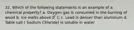 32. Which of the following statements is an example of a chemical property? a. Oxygen gas is consumed in the burning of wood b. Ice melts above 0 ̊ C c. Lead is denser than aluminum d. Table salt ( Sodium Chloride) is soluble in water