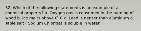 32. Which of the following statements is an example of a chemical property? a. Oxygen gas is consumed in the burning of wood b. Ice melts above 0 ̊ C c. Lead is denser than aluminum d. Table salt ( Sodium Chloride) is soluble in water