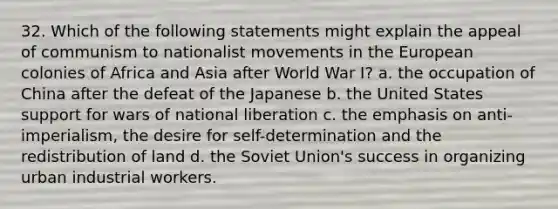 32. Which of the following statements might explain the appeal of communism to nationalist movements in the European colonies of Africa and Asia after World War I? a. the occupation of China after the defeat of the Japanese b. the United States support for wars of national liberation c. the emphasis on anti-imperialism, the desire for self-determination and the redistribution of land d. the Soviet Union's success in organizing urban industrial workers.