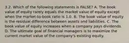 3.2. Which of the following statements is FALSE? A. The book value of equity rarely equals the market value of equity except when the market-to-book ratio is 1.0. B. The book value of equity is the residual difference between assets and liabilities. C. The book value of equity increases when a company pays dividends. D. The ultimate goal of financial managers is to maximize the current market value of the company's existing equity.