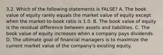 3.2. Which of the following statements is FALSE? A. The book value of equity rarely equals the market value of equity except when the market-to-book ratio is 1.0. B. The book value of equity is the residual difference between assets and liabilities. C. The book value of equity increases when a company pays dividends. D. The ultimate goal of financial managers is to maximize the current market value of the company's existing equity.