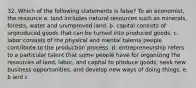 32. Which of the following statements is false? To an economist, the resource a. land includes natural resources such as minerals, forests, water and unimproved land. b. capital consists of unproduced goods that can be turned into produced goods. c. labor consists of the physical and mental talents people contribute to the production process. d. entrepreneurship refers to a particular talent that some people have for organizing the resources of land, labor, and capital to produce goods, seek new business opportunities, and develop new ways of doing things. e. b and c