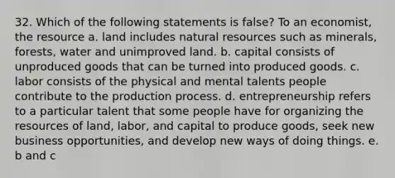 32. Which of the following statements is false? To an economist, the resource a. land includes natural resources such as minerals, forests, water and unimproved land. b. capital consists of unproduced goods that can be turned into produced goods. c. labor consists of the physical and mental talents people contribute to the production process. d. entrepreneurship refers to a particular talent that some people have for organizing the resources of land, labor, and capital to produce goods, seek new business opportunities, and develop new ways of doing things. e. b and c