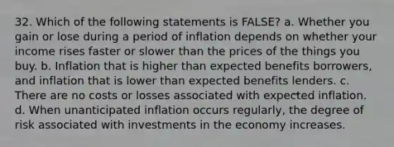 32. Which of the following statements is FALSE? a. Whether you gain or lose during a period of inflation depends on whether your income rises faster or slower than the prices of the things you buy. b. Inflation that is higher than expected benefits borrowers, and inflation that is lower than expected benefits lenders. c. There are no costs or losses associated with expected inflation. d. When unanticipated inflation occurs regularly, the degree of risk associated with investments in the economy increases.