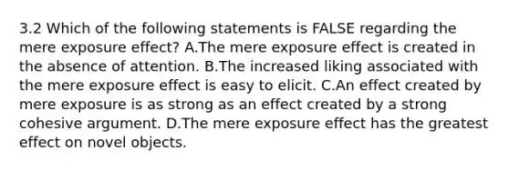 3.2 Which of the following statements is FALSE regarding the mere exposure effect? A.The mere exposure effect is created in the absence of attention. B.The increased liking associated with the mere exposure effect is easy to elicit. C.An effect created by mere exposure is as strong as an effect created by a strong cohesive argument. D.The mere exposure effect has the greatest effect on novel objects.