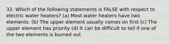 32. Which of the following statements is FALSE with respect to electric water heaters? (a) Most water heaters have two elements. (b) The upper element usually comes on first (c) The upper element has priority (d) It can be difficult to tell if one of the two elements is burned out