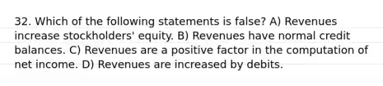 32. Which of the following statements is false? A) Revenues increase stockholders' equity. B) Revenues have normal credit balances. C) Revenues are a positive factor in the computation of net income. D) Revenues are increased by debits.