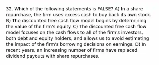 32. Which of the following statements is FALSE? A) In a share repurchase, the firm uses excess cash to buy back its own stock. B) The discounted free cash flow model begins by determining the value of the firm's equity. C) The discounted free cash flow model focuses on the cash flows to all of the firm's investors, both debt and equity holders, and allows us to avoid estimating the impact of the firm's borrowing decisions on earnings. D) In recent years, an increasing number of firms have replaced dividend payouts with share repurchases.