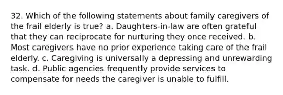 32. Which of the following statements about family caregivers of the frail elderly is true? a. Daughters-in-law are often grateful that they can reciprocate for nurturing they once received. b. Most caregivers have no prior experience taking care of the frail elderly. c. Caregiving is universally a depressing and unrewarding task. d. Public agencies frequently provide services to compensate for needs the caregiver is unable to fulfill.