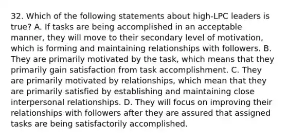 32. Which of the following statements about high-LPC leaders is true? A. If tasks are being accomplished in an acceptable manner, they will move to their secondary level of motivation, which is forming and maintaining relationships with followers. B. They are primarily motivated by the task, which means that they primarily gain satisfaction from task accomplishment. C. They are primarily motivated by relationships, which mean that they are primarily satisfied by establishing and maintaining close interpersonal relationships. D. They will focus on improving their relationships with followers after they are assured that assigned tasks are being satisfactorily accomplished.