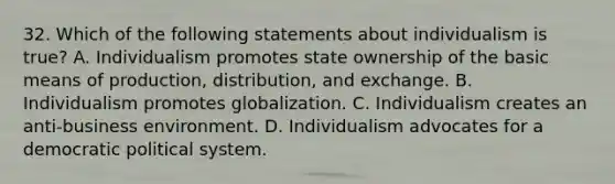 32. Which of the following statements about individualism is true? A. Individualism promotes state ownership of the basic means of production, distribution, and exchange. B. Individualism promotes globalization. C. Individualism creates an anti-business environment. D. Individualism advocates for a democratic political system.