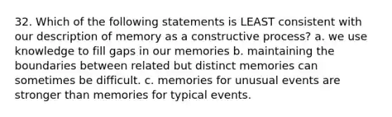 32. Which of the following statements is LEAST consistent with our description of memory as a constructive process? a. we use knowledge to fill gaps in our memories b. maintaining the boundaries between related but distinct memories can sometimes be difficult. c. memories for unusual events are stronger than memories for typical events.