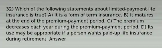 32) Which of the following statements about limited-payment life insurance is true? A) It is a form of term insurance. B) It matures at the end of the premium-payment period. C) The premium decreases each year during the premium-payment period. D) Its use may be appropriate if a person wants paid-up life insurance during retirement. Answer