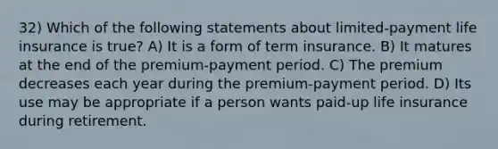 32) Which of the following statements about limited-payment life insurance is true? A) It is a form of term insurance. B) It matures at the end of the premium-payment period. C) The premium decreases each year during the premium-payment period. D) Its use may be appropriate if a person wants paid-up life insurance during retirement.