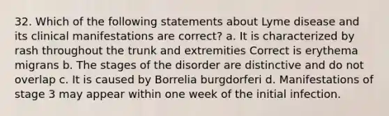 32. Which of the following statements about Lyme disease and its clinical manifestations are correct? a. It is characterized by rash throughout the trunk and extremities Correct is erythema migrans b. The stages of the disorder are distinctive and do not overlap c. It is caused by Borrelia burgdorferi d. Manifestations of stage 3 may appear within one week of the initial infection.