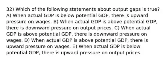 32) Which of the following statements about output gaps is true? A) When actual GDP is below potential GDP, there is upward pressure on wages. B) When actual GDP is above potential GDP, there is downward pressure on output prices. C) When actual GDP is above potential GDP, there is downward pressure on wages. D) When actual GDP is above potential GDP, there is upward pressure on wages. E) When actual GDP is below potential GDP, there is upward pressure on output prices.