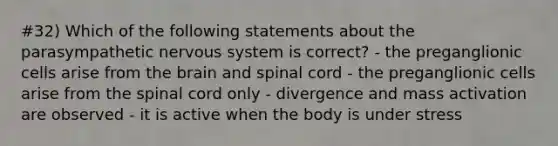 #32) Which of the following statements about the parasympathetic nervous system is correct? - the preganglionic cells arise from the brain and spinal cord - the preganglionic cells arise from the spinal cord only - divergence and mass activation are observed - it is active when the body is under stress