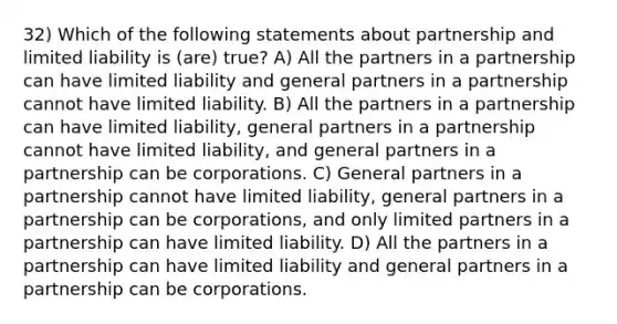 32) Which of the following statements about partnership and limited liability is (are) true? A) All the partners in a partnership can have limited liability and general partners in a partnership cannot have limited liability. B) All the partners in a partnership can have limited liability, general partners in a partnership cannot have limited liability, and general partners in a partnership can be corporations. C) General partners in a partnership cannot have limited liability, general partners in a partnership can be corporations, and only limited partners in a partnership can have limited liability. D) All the partners in a partnership can have limited liability and general partners in a partnership can be corporations.