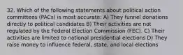 32. Which of the following statements about political action committees (PACs) is most accurate: A) They funnel donations directly to political candidates B) Their activities are not regulated by the Federal Election Commission (FEC). C) Their activities are limited to national presidential elections D) They raise money to influence federal, state, and local elections