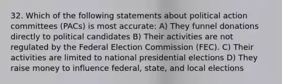 32. Which of the following statements about political action committees (PACs) is most accurate: A) They funnel donations directly to political candidates B) Their activities are not regulated by the Federal Election Commission (FEC). C) Their activities are limited to national presidential elections D) They raise money to influence federal, state, and local elections