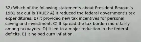 32) Which of the following statements about President Reagan's 1981 tax cut is TRUE? A) It reduced the federal government's tax expenditures. B) It provided new tax incentives for personal saving and investment. C) It spread the tax burden more fairly among taxpayers. D) It led to a major reduction in the federal deficits. E) It helped curb inflation.