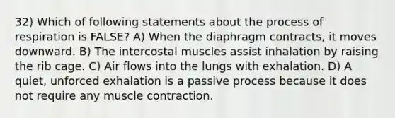 32) Which of following statements about the process of respiration is FALSE? A) When the diaphragm contracts, it moves downward. B) The intercostal muscles assist inhalation by raising the rib cage. C) Air flows into the lungs with exhalation. D) A quiet, unforced exhalation is a passive process because it does not require any muscle contraction.