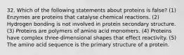 32. Which of the following statements about proteins is false? (1) Enzymes are proteins that catalyse chemical reactions. (2) Hydrogen bonding is not involved in protein secondary structure. (3) Proteins are polymers of amino acid monomers. (4) Proteins have complex three-dimensional shapes that effect reactivity. (5) The amino acid sequence is the primary structure of a protein.