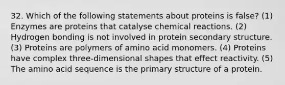 32. Which of the following statements about proteins is false? (1) Enzymes are proteins that catalyse chemical reactions. (2) Hydrogen bonding is not involved in protein secondary structure. (3) Proteins are polymers of amino acid monomers. (4) Proteins have complex three-dimensional shapes that effect reactivity. (5) The amino acid sequence is the primary structure of a protein.