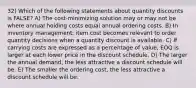 32) Which of the following statements about quantity discounts is FALSE? A) The cost-minimizing solution may or may not be where annual holding costs equal annual ordering costs. B) In inventory management, item cost becomes relevant to order quantity decisions when a quantity discount is available. C) If carrying costs are expressed as a percentage of value, EOQ is larger at each lower price in the discount schedule. D) The larger the annual demand, the less attractive a discount schedule will be. E) The smaller the ordering cost, the less attractive a discount schedule will be.