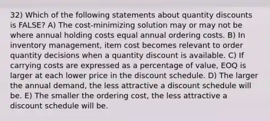 32) Which of the following statements about quantity discounts is FALSE? A) The cost-minimizing solution may or may not be where annual holding costs equal annual ordering costs. B) In inventory management, item cost becomes relevant to order quantity decisions when a quantity discount is available. C) If carrying costs are expressed as a percentage of value, EOQ is larger at each lower price in the discount schedule. D) The larger the annual demand, the less attractive a discount schedule will be. E) The smaller the ordering cost, the less attractive a discount schedule will be.