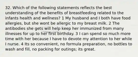 32. Which of the following statements reflects the best understanding of the benefits of breastfeeding related to the infants health and wellness? 1 My husband and I both have food allergies, but she wont be allergic to my breast milk. 2 The antibodies she gets will help keep her immunized from many illnesses for up to her first birthday. 3 I can spend so much more time with her because I have to devote my attention to her while I nurse. 4 Its so convenient, no formula preparation, no bottles to wash and fill, no packing for outings; its great.