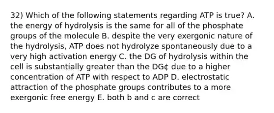 32) Which of the following statements regarding ATP is true? A. the energy of hydrolysis is the same for all of the phosphate groups of the molecule B. despite the very exergonic nature of the hydrolysis, ATP does not hydrolyze spontaneously due to a very high activation energy C. the DG of hydrolysis within the cell is substantially greater than the DG¢ due to a higher concentration of ATP with respect to ADP D. electrostatic attraction of the phosphate groups contributes to a more exergonic free energy E. both b and c are correct