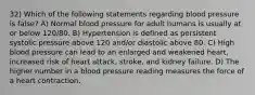 32) Which of the following statements regarding blood pressure is false? A) Normal blood pressure for adult humans is usually at or below 120/80. B) Hypertension is defined as persistent systolic pressure above 120 and/or diastolic above 80. C) High blood pressure can lead to an enlarged and weakened heart, increased risk of heart attack, stroke, and kidney failure. D) The higher number in a blood pressure reading measures the force of a heart contraction.