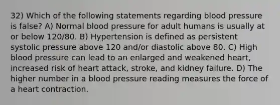 32) Which of the following statements regarding blood pressure is false? A) Normal blood pressure for adult humans is usually at or below 120/80. B) Hypertension is defined as persistent systolic pressure above 120 and/or diastolic above 80. C) High blood pressure can lead to an enlarged and weakened heart, increased risk of heart attack, stroke, and kidney failure. D) The higher number in a blood pressure reading measures the force of a heart contraction.