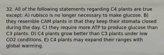 32. All of the following statements regarding C4 plants are true except: A) rubisco is no longer necessary to make glucose. B) they resemble CAM plants in that they keep their stomata closed during the day. C) they require more ATP to produce glucose than C3 plants. D) C4 plants grow better than C3 plants under low CO2 conditions. E) C4 plants may expand their ranges with global warming.