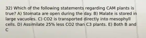 32) Which of the following statements regarding CAM plants is true? A) Stomata are open during the day. B) Malate is stored in large vacuoles. C) CO2 is transported directly into mesophyll cells. D) Assimilate 25% less CO2 than C3 plants. E) Both B and C