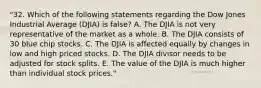 "32. Which of the following statements regarding the Dow Jones Industrial Average (DJIA) is false? A. The DJIA is not very representative of the market as a whole. B. The DJIA consists of 30 blue chip stocks. C. The DJIA is affected equally by changes in low and high priced stocks. D. The DJIA divisor needs to be adjusted for stock splits. E. The value of the DJIA is much higher than individual stock prices."