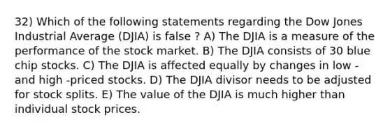 32) Which of the following statements regarding the Dow Jones Industrial Average (DJIA) is false ? A) The DJIA is a measure of the performance of the stock market. B) The DJIA consists of 30 blue chip stocks. C) The DJIA is affected equally by changes in low - and high -priced stocks. D) The DJIA divisor needs to be adjusted for stock splits. E) The value of the DJIA is much higher than individual stock prices.