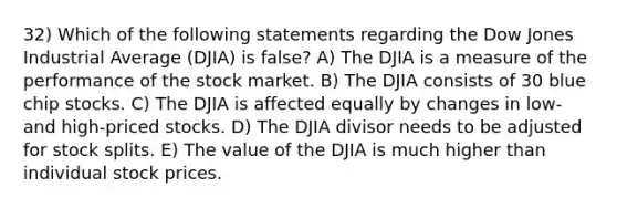 32) Which of the following statements regarding the Dow Jones Industrial Average (DJIA) is false? A) The DJIA is a measure of the performance of the stock market. B) The DJIA consists of 30 blue chip stocks. C) The DJIA is affected equally by changes in low- and high-priced stocks. D) The DJIA divisor needs to be adjusted for stock splits. E) The value of the DJIA is much higher than individual stock prices.