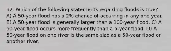 32. Which of the following statements regarding floods is true? A) A 50-year flood has a 2% chance of occurring in any one year. B) A 50-year flood is generally larger than a 100-year flood. C) A 50-year flood occurs more frequently than a 5-year flood. D) A 50-year flood on one river is the same size as a 50-year flood on another river.