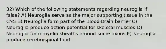 32) Which of the following statements regarding neuroglia if false? A) Neuroglia serve as the major supporting tissue in the CNS B) Neuroglia form part of <a href='https://www.questionai.com/knowledge/kO1rMGD7bv-the-blood-brain-barrier' class='anchor-knowledge'>the blood-brain barrier</a> C) Neuroglia produce action potential for skeletal muscles D) Neuroglia form myelin sheaths around some axons E) Neuroglia produce cerebrospinal fluid