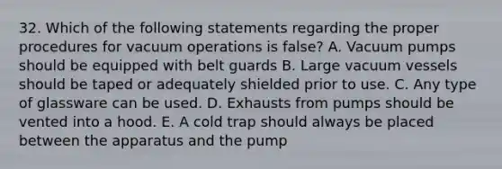 32. Which of the following statements regarding the proper procedures for vacuum operations is false? A. Vacuum pumps should be equipped with belt guards B. Large vacuum vessels should be taped or adequately shielded prior to use. C. Any type of glassware can be used. D. Exhausts from pumps should be vented into a hood. E. A cold trap should always be placed between the apparatus and the pump