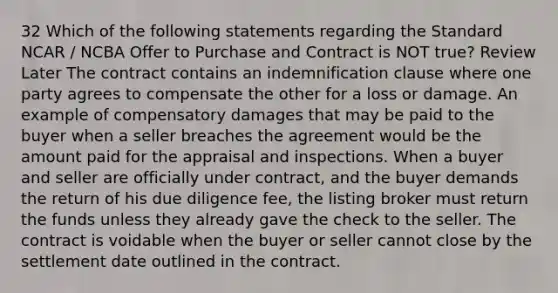 32 Which of the following statements regarding the Standard NCAR / NCBA Offer to Purchase and Contract is NOT true? Review Later The contract contains an indemnification clause where one party agrees to compensate the other for a loss or damage. An example of compensatory damages that may be paid to the buyer when a seller breaches the agreement would be the amount paid for the appraisal and inspections. When a buyer and seller are officially under contract, and the buyer demands the return of his due diligence fee, the listing broker must return the funds unless they already gave the check to the seller. The contract is voidable when the buyer or seller cannot close by the settlement date outlined in the contract.