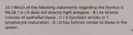 32 ) Which of the following statements regarding the thymus is FALSE ? A ) It does not directly fight antigens . B ) Its stroma consists of epithelial tissue . C ) It functions strictly in T lymphocyte maturation . D ) It has follicles similar to those in the spleen .