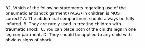 32. Which of the following statements regarding use of the pneumatic antishock garment (PASG) in children is MOST correct? A. The abdominal compartment should always be fully inflated. B. They are rarely used in treating children with traumatic shock. C. You can place both of the child's legs in one leg compartment. D. They should be applied to any child with obvious signs of shock.